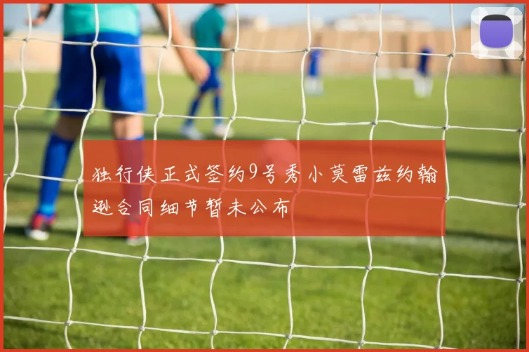 独行侠正式签约9号秀小莫雷兹约翰逊合同细节暂未公布