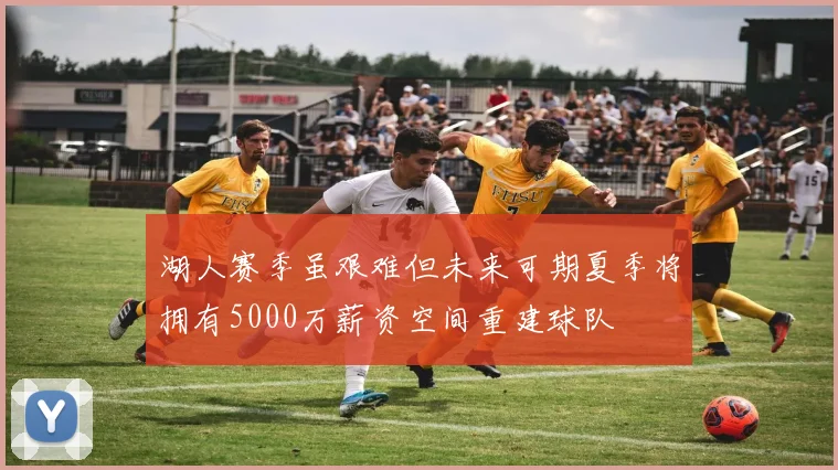 湖人赛季虽艰难但未来可期夏季将拥有5000万薪资空间重建球队