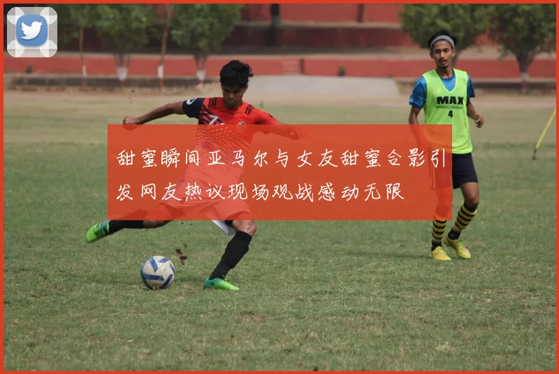 甜蜜瞬间亚马尔与女友甜蜜合影引发网友热议现场观战感动无限