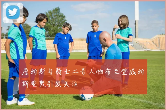 詹姆斯与骑士二号人物布兰登威姆斯重聚引发关注