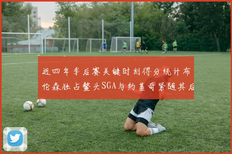 近四年季后赛关键时刻得分统计布伦森独占鳌头SGA与约基奇紧随其后