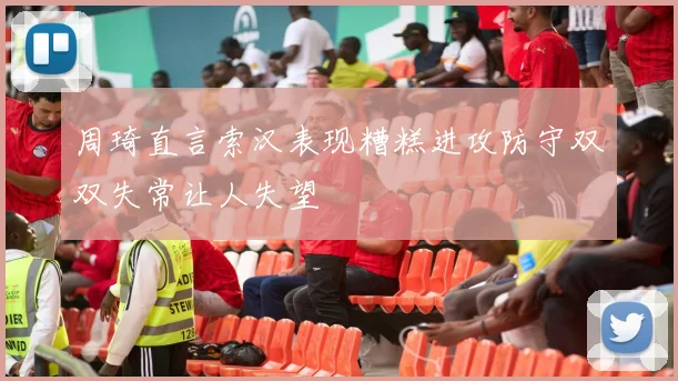周琦直言索汉表现糟糕进攻防守双双失常让人失望
