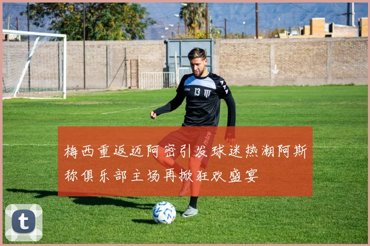 梅西重返迈阿密引发球迷热潮阿斯称俱乐部主场再掀狂欢盛宴