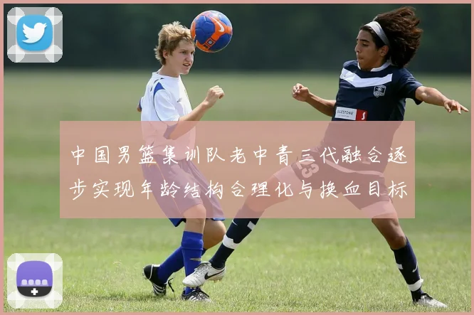 中国男篮集训队老中青三代融合逐步实现年龄结构合理化与换血目标
