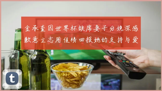 金承奎因世界杯缺席妻子分娩深感歉意立志用佳绩回报她的支持与爱
