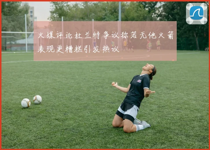 火媒评论杜兰特争议称若无他火箭表现更糟糕引发热议