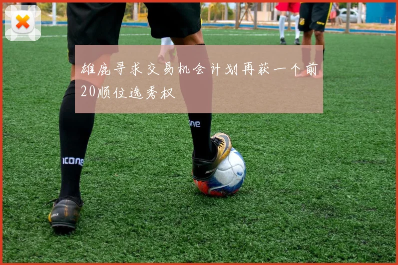 雄鹿寻求交易机会计划再获一个前20顺位选秀权