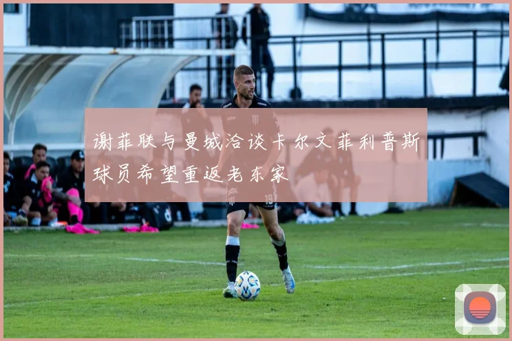 谢菲联与曼城洽谈卡尔文菲利普斯球员希望重返老东家