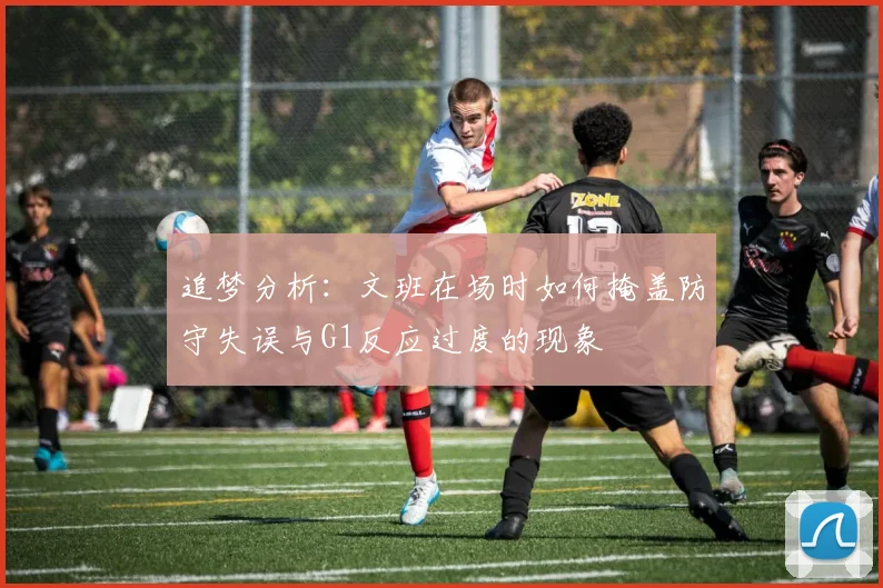 追梦分析：文班在场时如何掩盖防守失误与G1反应过度的现象