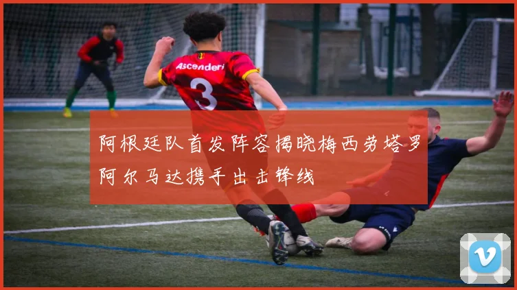 阿根廷队首发阵容揭晓梅西劳塔罗阿尔马达携手出击锋线