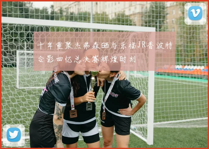 十年重聚杰弗森晒与乐福JR香波特合影回忆总决赛辉煌时刻