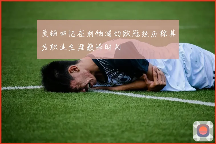 莫顿回忆在利物浦的欧冠经历称其为职业生涯巅峰时刻