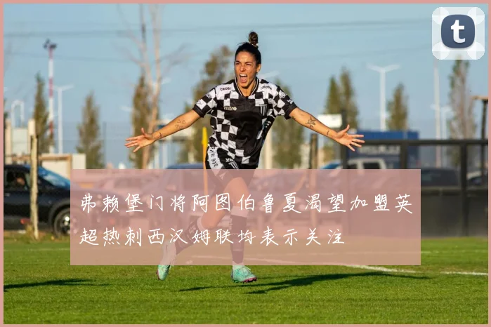 弗赖堡门将阿图伯鲁夏渴望加盟英超热刺西汉姆联均表示关注