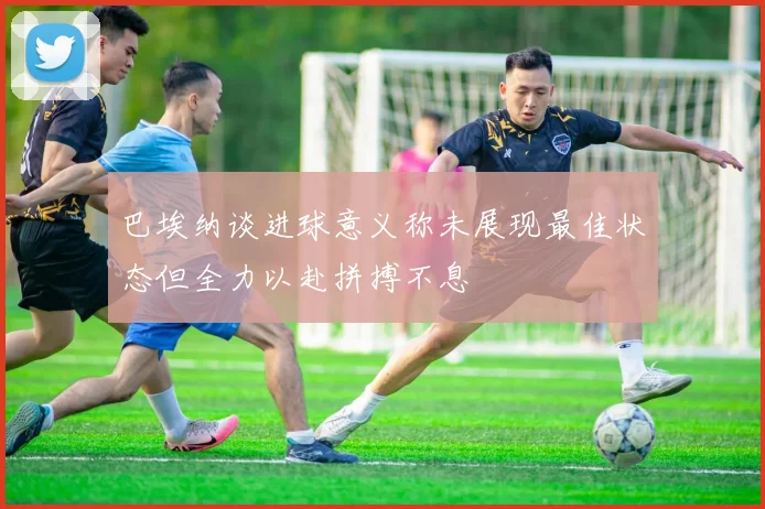 巴埃纳谈进球意义称未展现最佳状态但全力以赴拼搏不息
